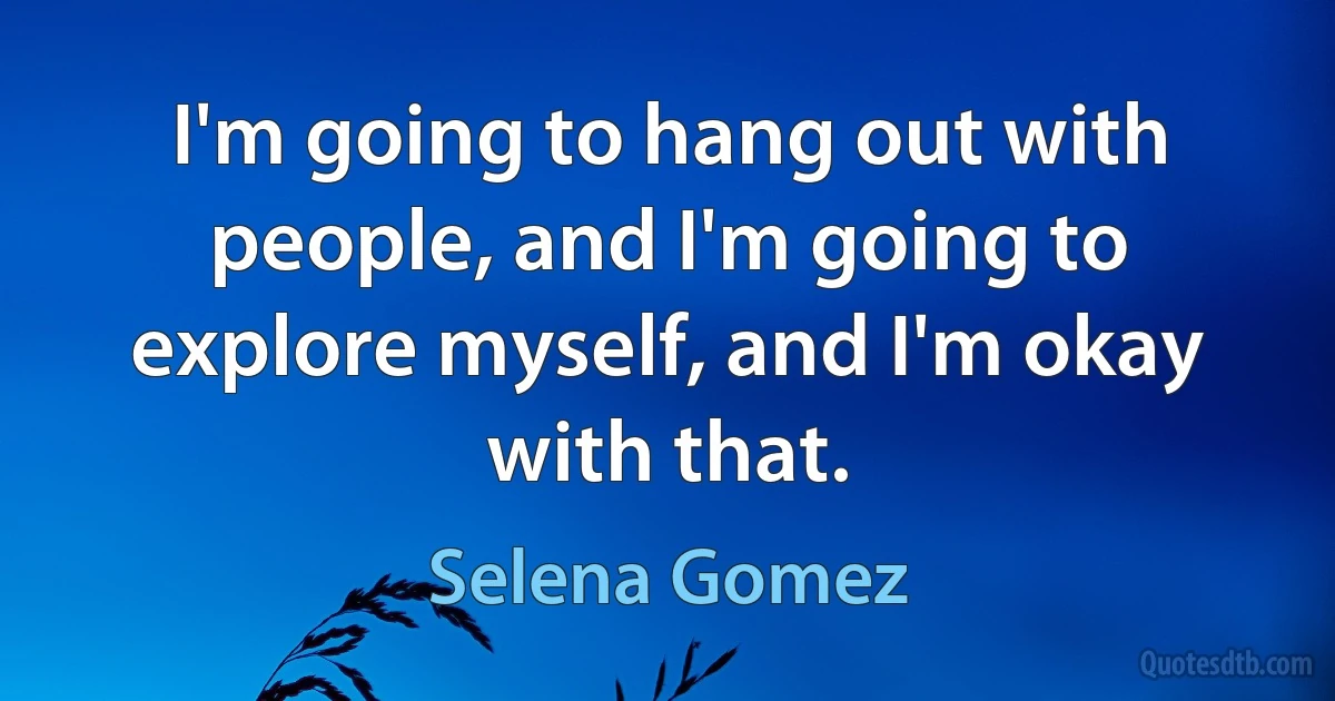 I'm going to hang out with people, and I'm going to explore myself, and I'm okay with that. (Selena Gomez)