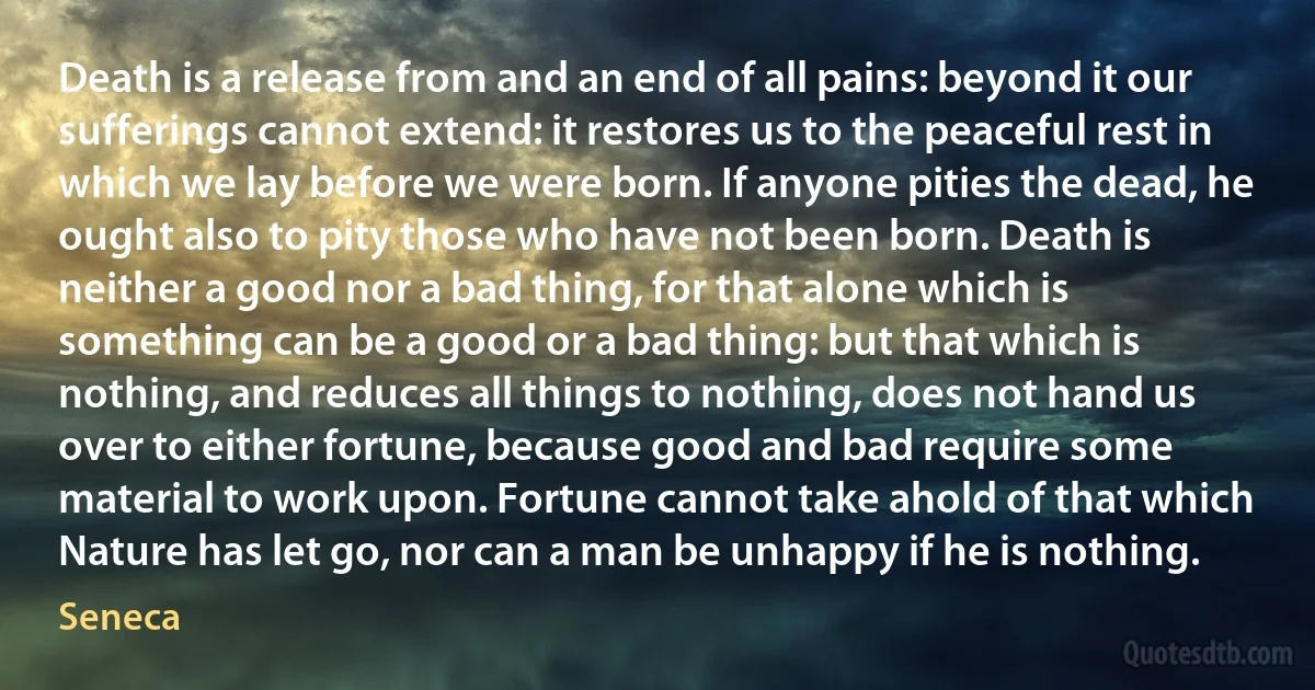 Death is a release from and an end of all pains: beyond it our sufferings cannot extend: it restores us to the peaceful rest in which we lay before we were born. If anyone pities the dead, he ought also to pity those who have not been born. Death is neither a good nor a bad thing, for that alone which is something can be a good or a bad thing: but that which is nothing, and reduces all things to nothing, does not hand us over to either fortune, because good and bad require some material to work upon. Fortune cannot take ahold of that which Nature has let go, nor can a man be unhappy if he is nothing. (Seneca)