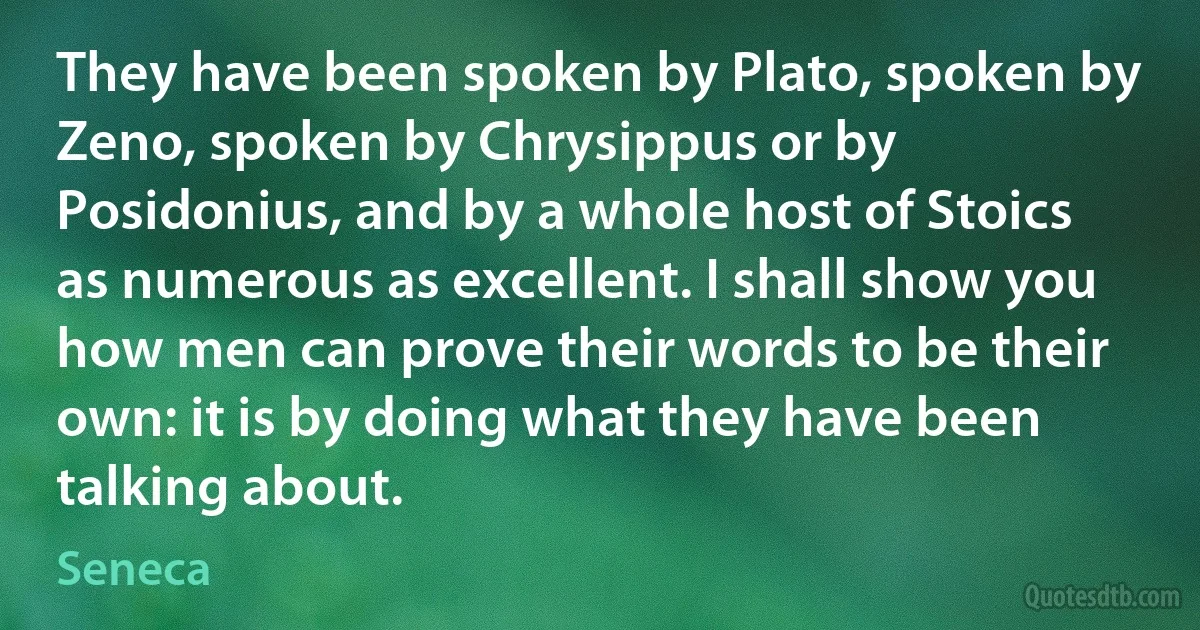 They have been spoken by Plato, spoken by Zeno, spoken by Chrysippus or by Posidonius, and by a whole host of Stoics as numerous as excellent. I shall show you how men can prove their words to be their own: it is by doing what they have been talking about. (Seneca)