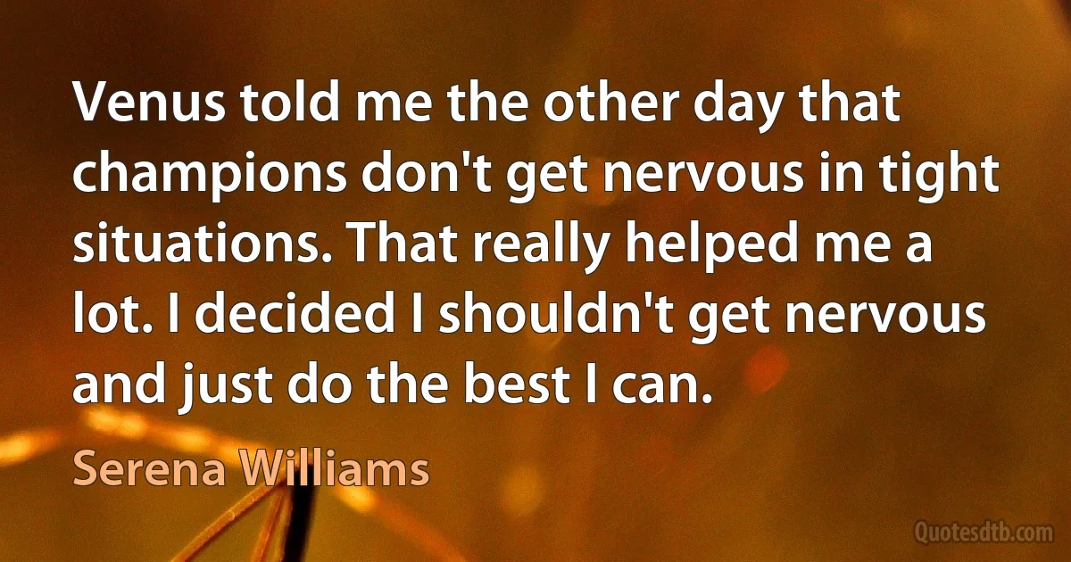 Venus told me the other day that champions don't get nervous in tight situations. That really helped me a lot. I decided I shouldn't get nervous and just do the best I can. (Serena Williams)