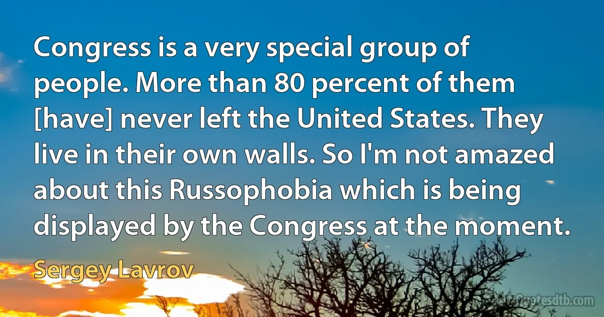 Congress is a very special group of people. More than 80 percent of them [have] never left the United States. They live in their own walls. So I'm not amazed about this Russophobia which is being displayed by the Congress at the moment. (Sergey Lavrov)