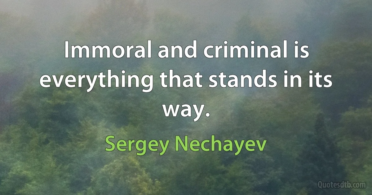 Immoral and criminal is everything that stands in its way. (Sergey Nechayev)