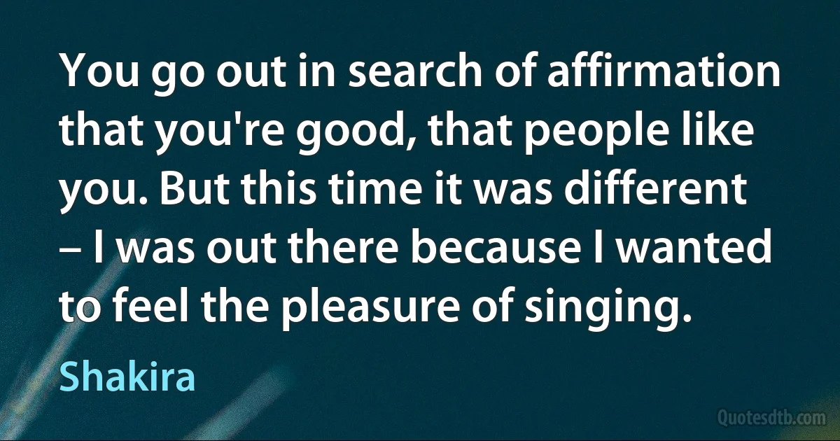 You go out in search of affirmation that you're good, that people like you. But this time it was different – I was out there because I wanted to feel the pleasure of singing. (Shakira)