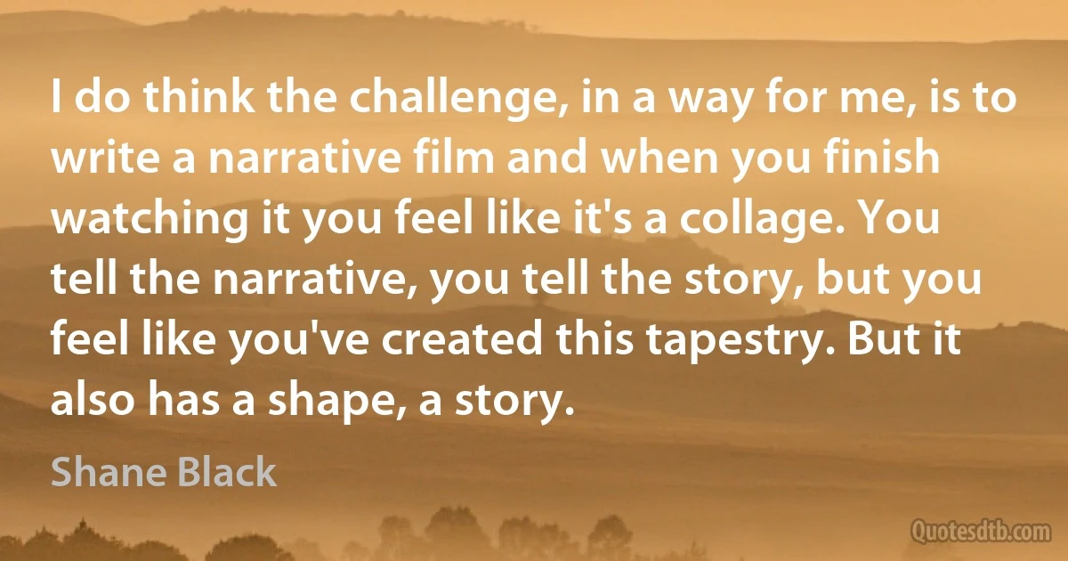 I do think the challenge, in a way for me, is to write a narrative film and when you finish watching it you feel like it's a collage. You tell the narrative, you tell the story, but you feel like you've created this tapestry. But it also has a shape, a story. (Shane Black)