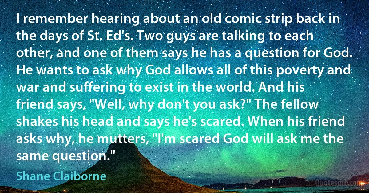 I remember hearing about an old comic strip back in the days of St. Ed's. Two guys are talking to each other, and one of them says he has a question for God. He wants to ask why God allows all of this poverty and war and suffering to exist in the world. And his friend says, "Well, why don't you ask?" The fellow shakes his head and says he's scared. When his friend asks why, he mutters, "I'm scared God will ask me the same question." (Shane Claiborne)