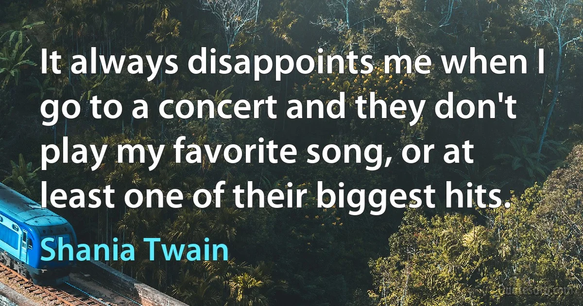 It always disappoints me when I go to a concert and they don't play my favorite song, or at least one of their biggest hits. (Shania Twain)