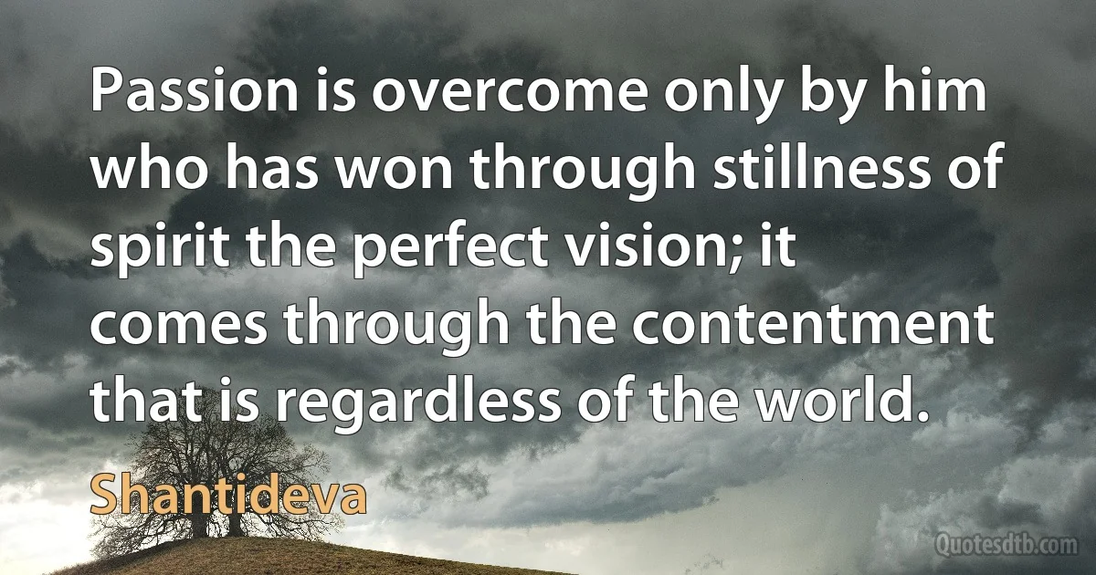 Passion is overcome only by him who has won through stillness of spirit the perfect vision; it comes through the contentment that is regardless of the world. (Shantideva)