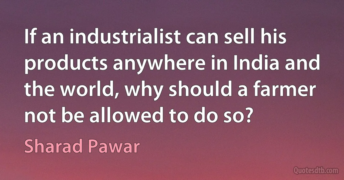 If an industrialist can sell his products anywhere in India and the world, why should a farmer not be allowed to do so? (Sharad Pawar)