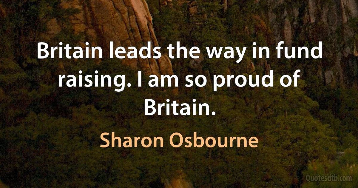 Britain leads the way in fund raising. I am so proud of Britain. (Sharon Osbourne)