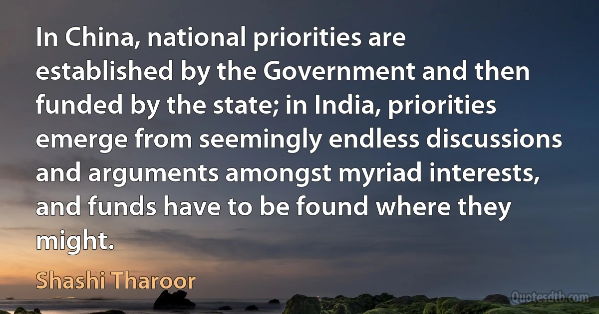 In China, national priorities are established by the Government and then funded by the state; in India, priorities emerge from seemingly endless discussions and arguments amongst myriad interests, and funds have to be found where they might. (Shashi Tharoor)