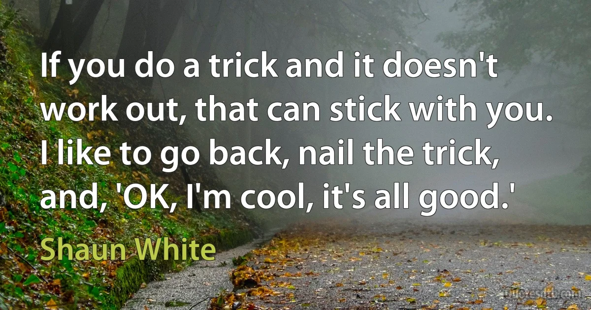 If you do a trick and it doesn't work out, that can stick with you. I like to go back, nail the trick, and, 'OK, I'm cool, it's all good.' (Shaun White)