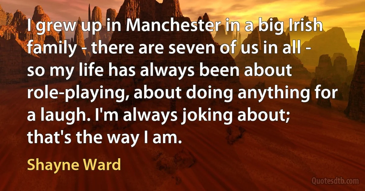 I grew up in Manchester in a big Irish family - there are seven of us in all - so my life has always been about role-playing, about doing anything for a laugh. I'm always joking about; that's the way I am. (Shayne Ward)