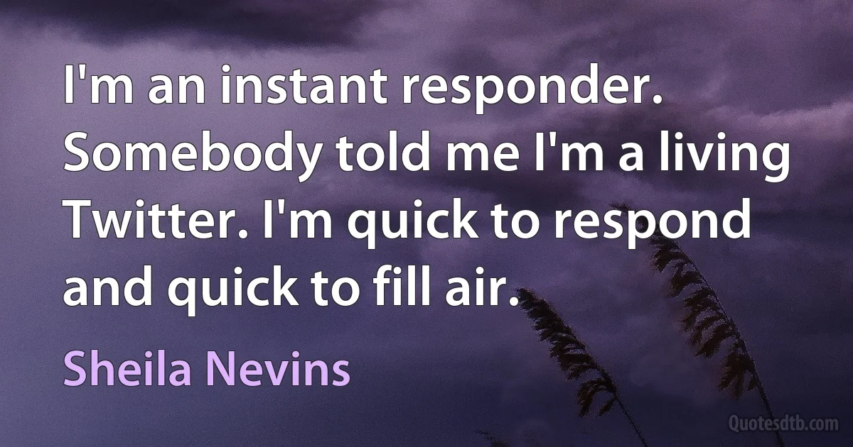 I'm an instant responder. Somebody told me I'm a living Twitter. I'm quick to respond and quick to fill air. (Sheila Nevins)