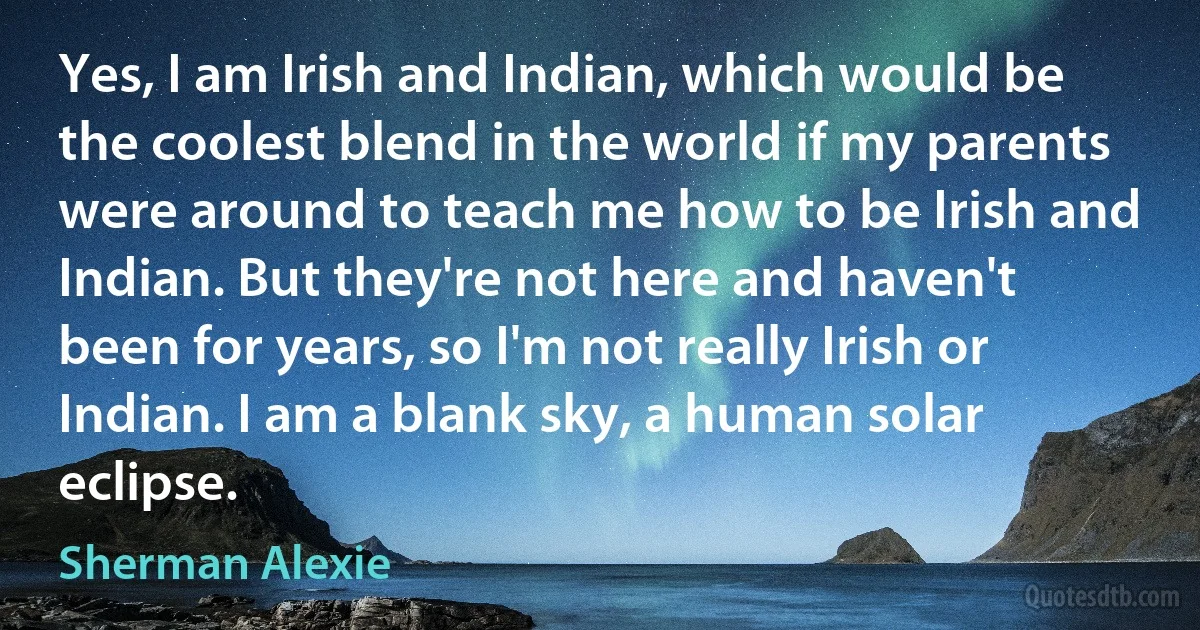 Yes, I am Irish and Indian, which would be the coolest blend in the world if my parents were around to teach me how to be Irish and Indian. But they're not here and haven't been for years, so I'm not really Irish or Indian. I am a blank sky, a human solar eclipse. (Sherman Alexie)