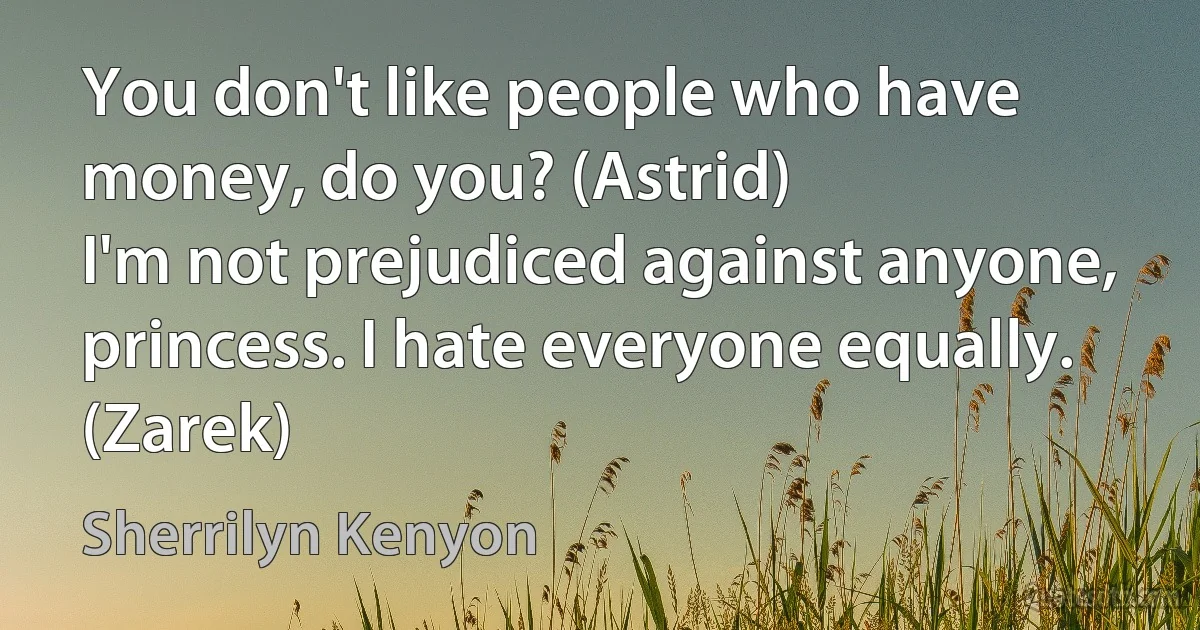 You don't like people who have money, do you? (Astrid)
I'm not prejudiced against anyone, princess. I hate everyone equally. (Zarek) (Sherrilyn Kenyon)