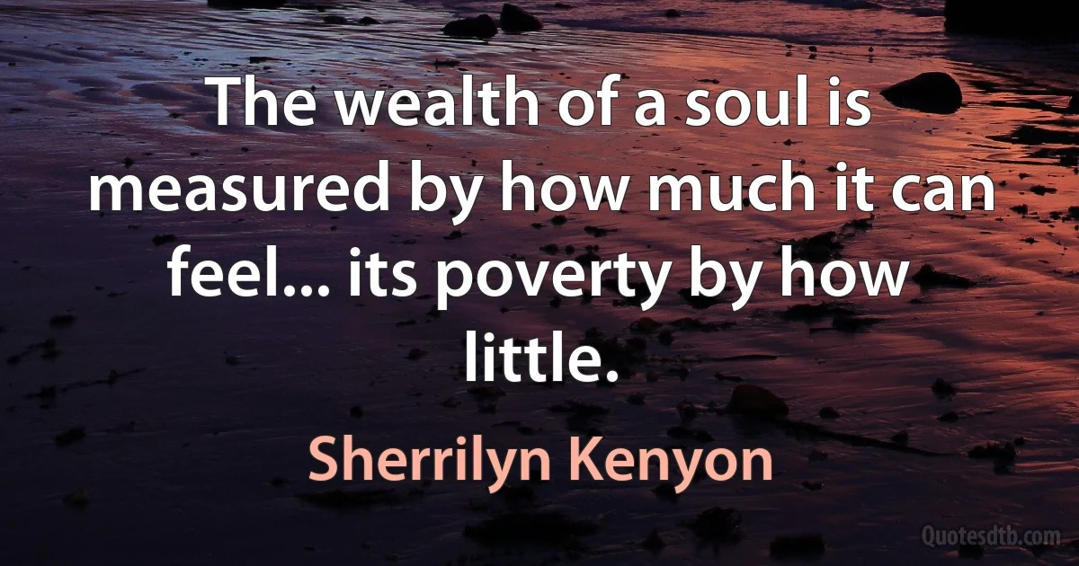 The wealth of a soul is measured by how much it can feel... its poverty by how little. (Sherrilyn Kenyon)