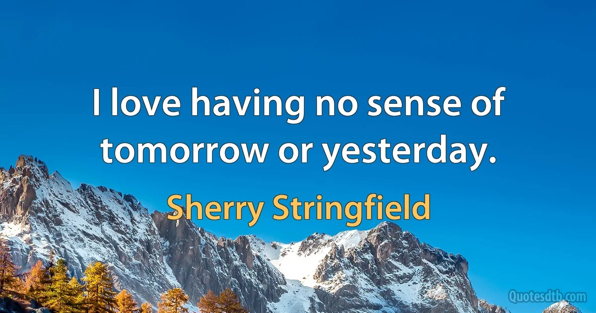 I love having no sense of tomorrow or yesterday. (Sherry Stringfield)