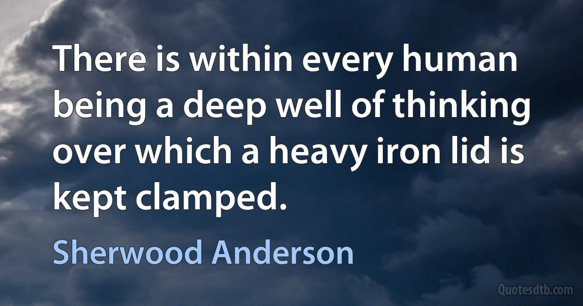 There is within every human being a deep well of thinking over which a heavy iron lid is kept clamped. (Sherwood Anderson)