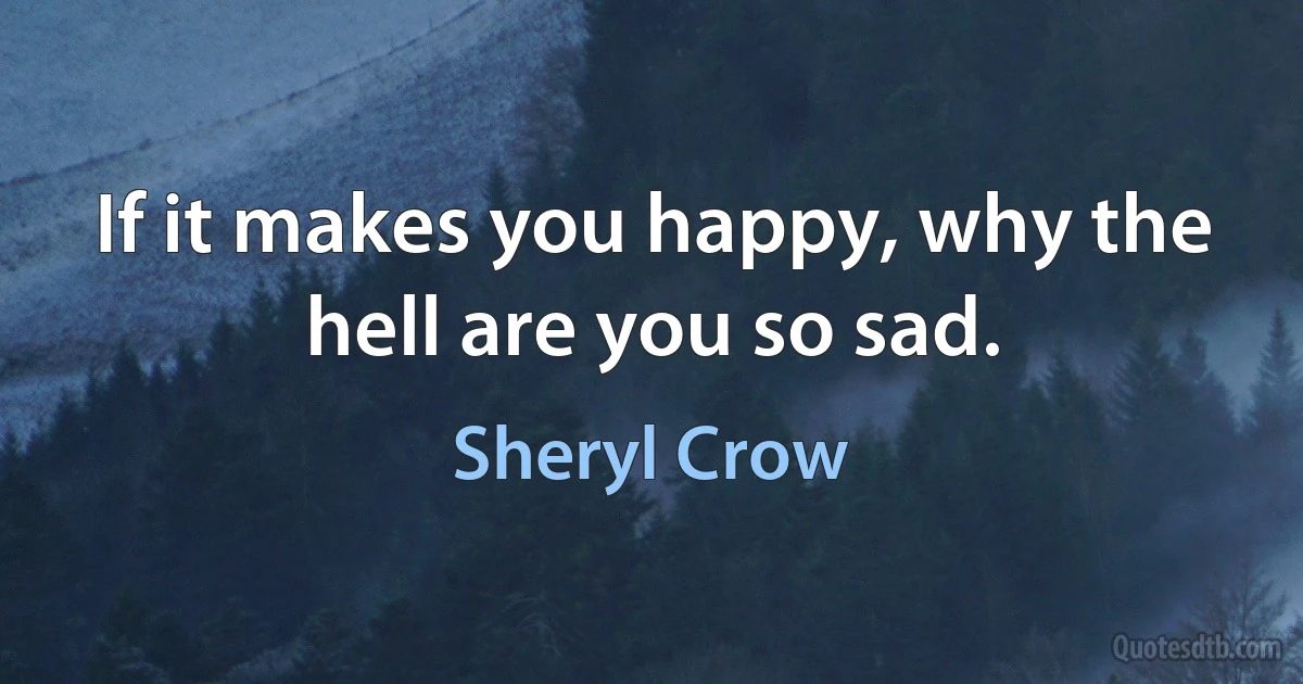 If it makes you happy, why the hell are you so sad. (Sheryl Crow)