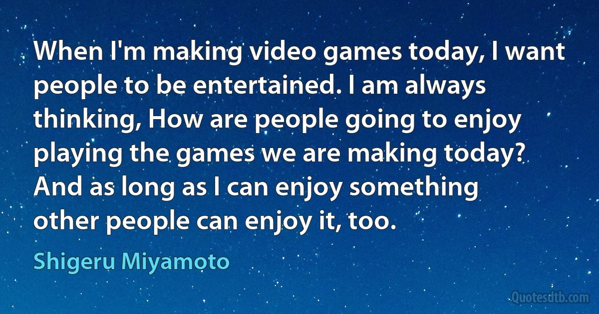 When I'm making video games today, I want people to be entertained. I am always thinking, How are people going to enjoy playing the games we are making today? And as long as I can enjoy something other people can enjoy it, too. (Shigeru Miyamoto)