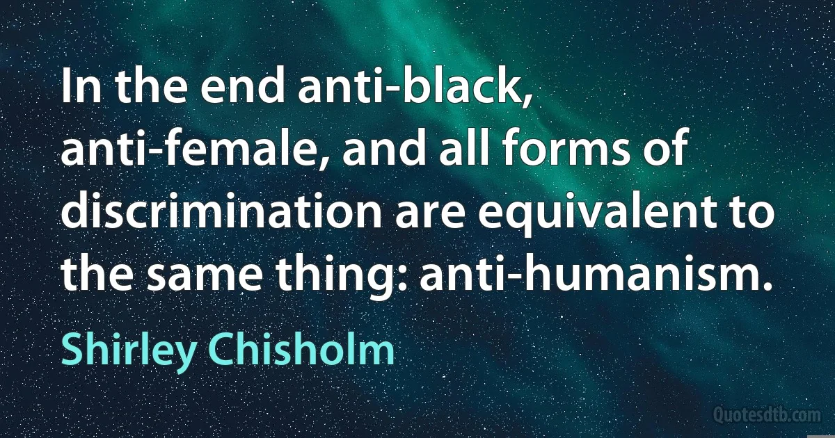 In the end anti-black, anti-female, and all forms of discrimination are equivalent to the same thing: anti-humanism. (Shirley Chisholm)