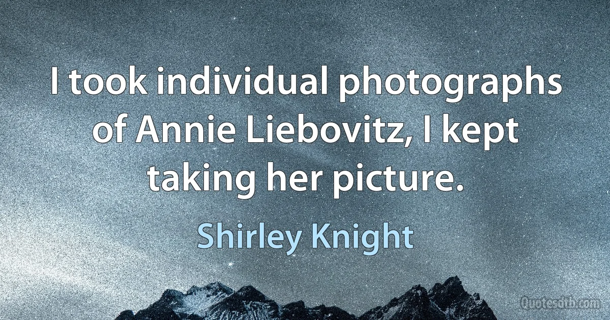 I took individual photographs of Annie Liebovitz, I kept taking her picture. (Shirley Knight)