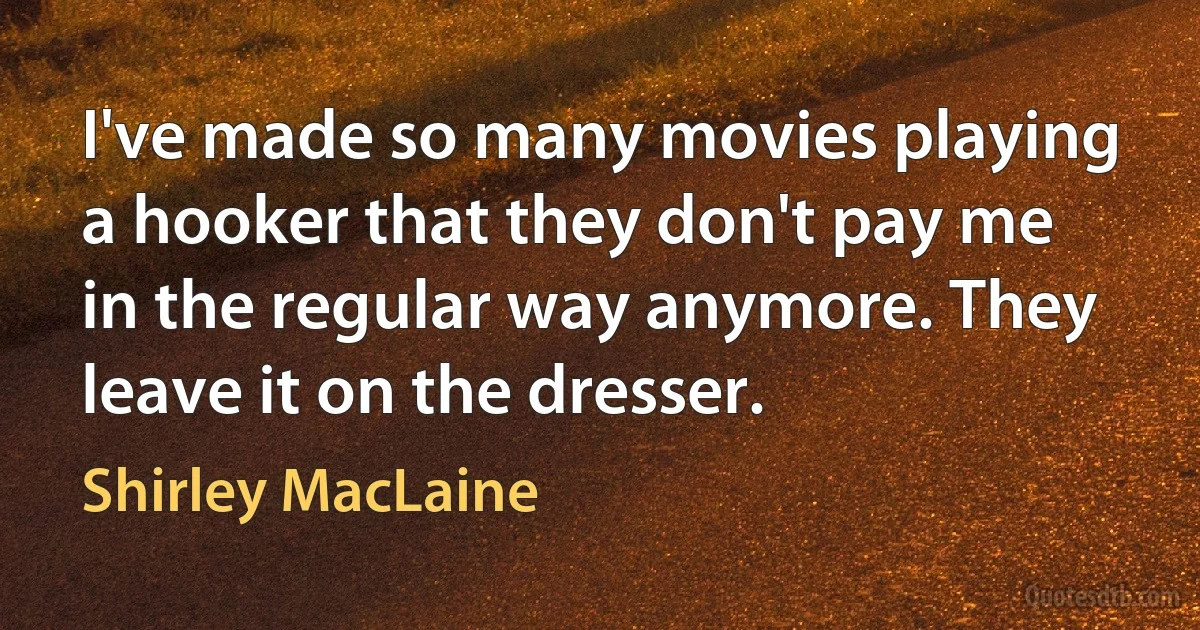 I've made so many movies playing a hooker that they don't pay me in the regular way anymore. They leave it on the dresser. (Shirley MacLaine)