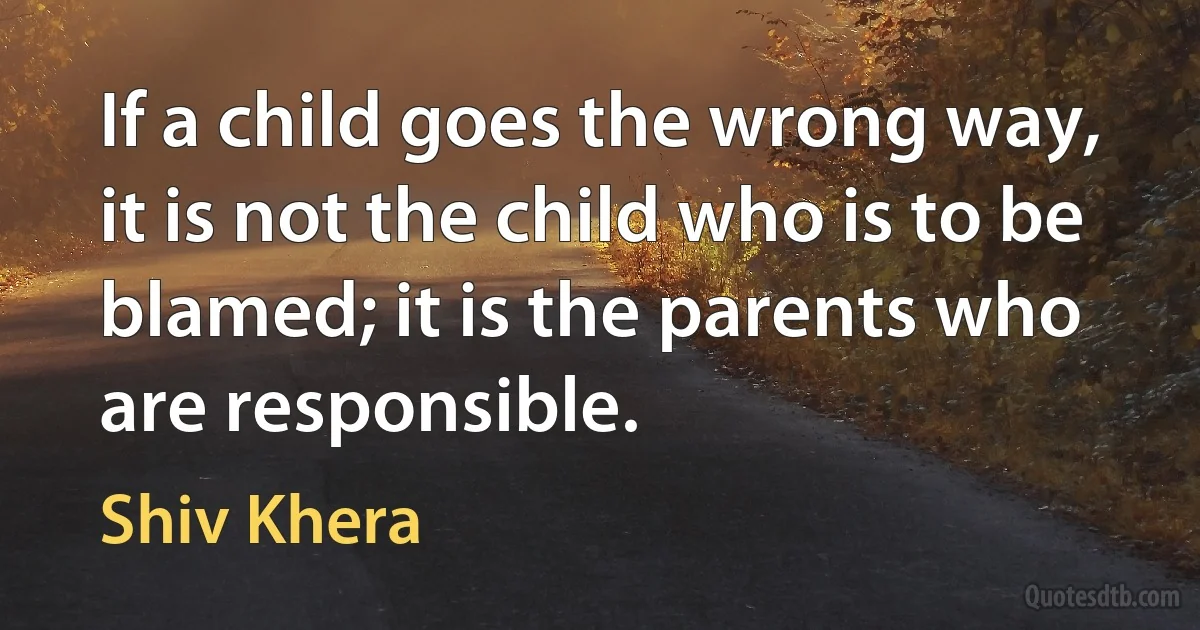 If a child goes the wrong way, it is not the child who is to be blamed; it is the parents who are responsible. (Shiv Khera)