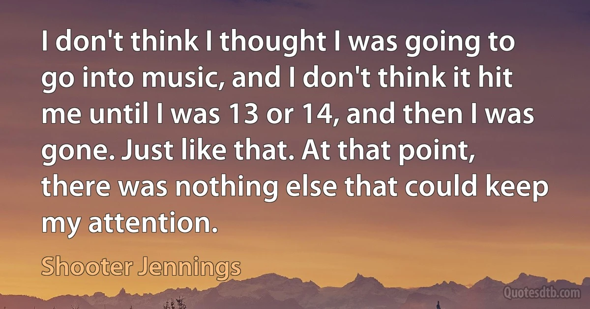 I don't think I thought I was going to go into music, and I don't think it hit me until I was 13 or 14, and then I was gone. Just like that. At that point, there was nothing else that could keep my attention. (Shooter Jennings)