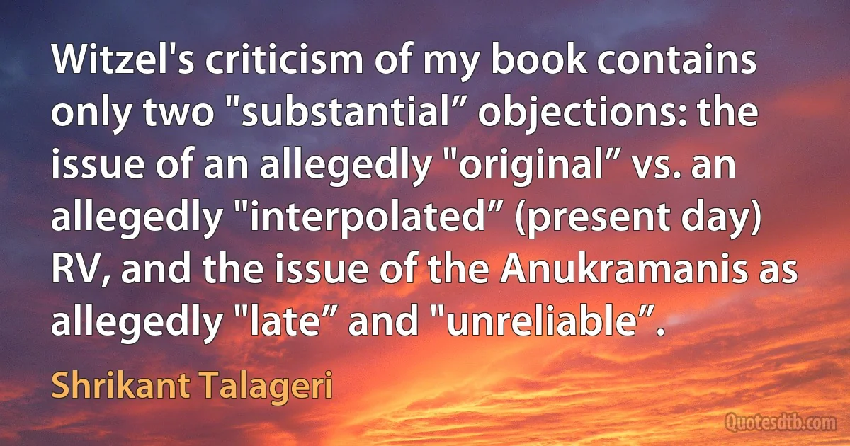 Witzel's criticism of my book contains only two "substantial” objections: the issue of an allegedly "original” vs. an allegedly "interpolated” (present day) RV, and the issue of the Anukramanis as allegedly "late” and "unreliable”. (Shrikant Talageri)