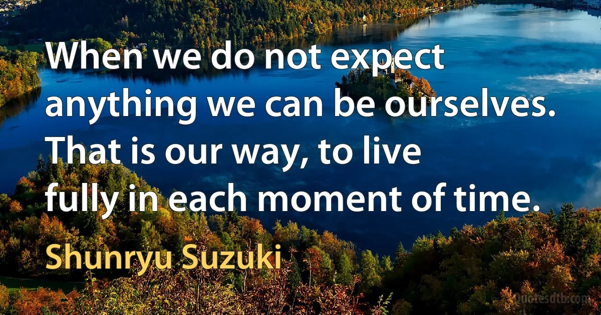 When we do not expect anything we can be ourselves. That is our way, to live fully in each moment of time. (Shunryu Suzuki)