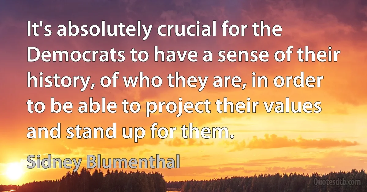 It's absolutely crucial for the Democrats to have a sense of their history, of who they are, in order to be able to project their values and stand up for them. (Sidney Blumenthal)