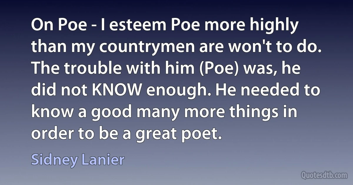 On Poe - I esteem Poe more highly than my countrymen are won't to do. The trouble with him (Poe) was, he did not KNOW enough. He needed to know a good many more things in order to be a great poet. (Sidney Lanier)