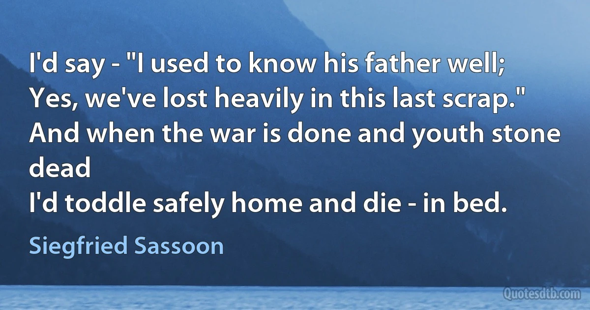 I'd say - "I used to know his father well;
Yes, we've lost heavily in this last scrap."
And when the war is done and youth stone dead
I'd toddle safely home and die - in bed. (Siegfried Sassoon)