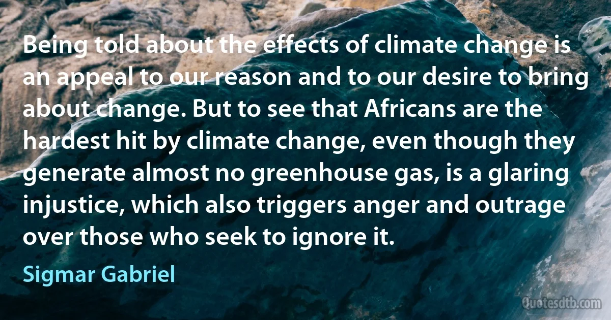 Being told about the effects of climate change is an appeal to our reason and to our desire to bring about change. But to see that Africans are the hardest hit by climate change, even though they generate almost no greenhouse gas, is a glaring injustice, which also triggers anger and outrage over those who seek to ignore it. (Sigmar Gabriel)