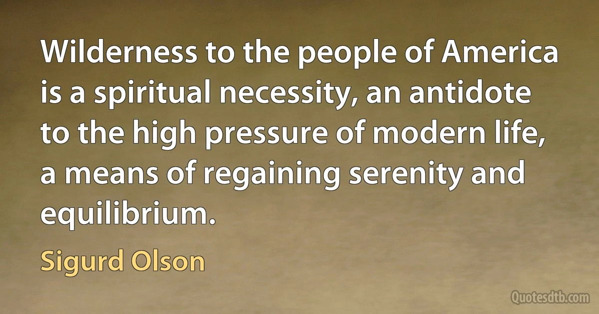 Wilderness to the people of America is a spiritual necessity, an antidote to the high pressure of modern life, a means of regaining serenity and equilibrium. (Sigurd Olson)