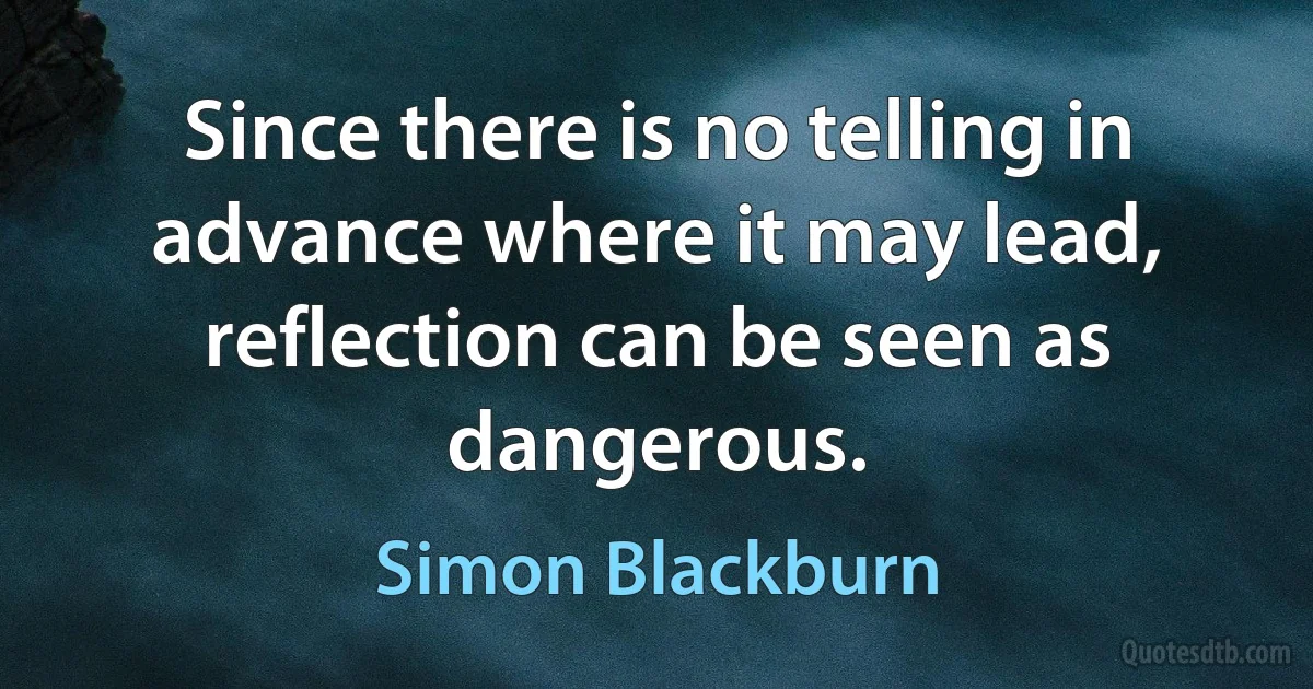 Since there is no telling in advance where it may lead, reflection can be seen as dangerous. (Simon Blackburn)