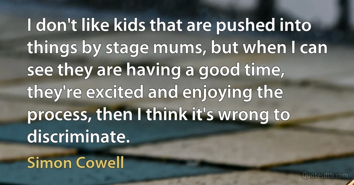 I don't like kids that are pushed into things by stage mums, but when I can see they are having a good time, they're excited and enjoying the process, then I think it's wrong to discriminate. (Simon Cowell)