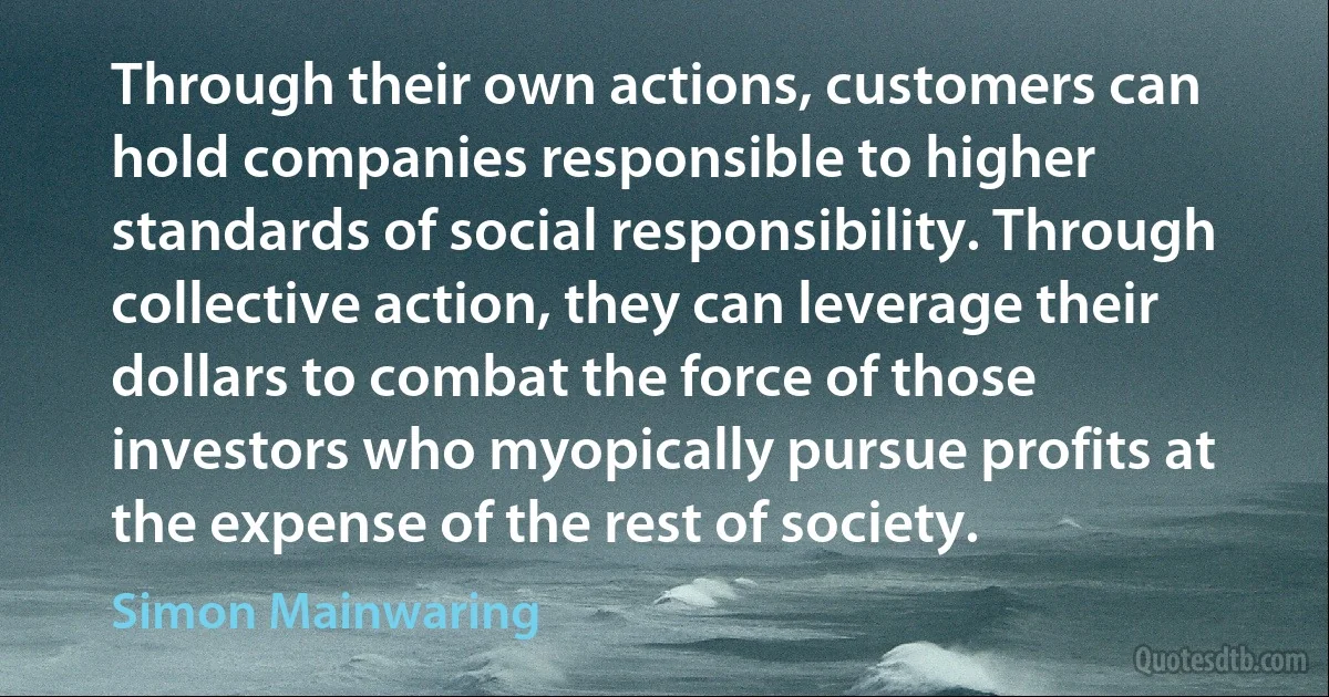 Through their own actions, customers can hold companies responsible to higher standards of social responsibility. Through collective action, they can leverage their dollars to combat the force of those investors who myopically pursue profits at the expense of the rest of society. (Simon Mainwaring)