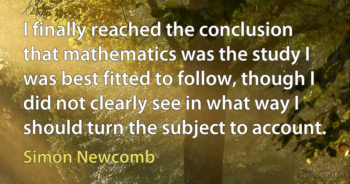 I finally reached the conclusion that mathematics was the study I was best fitted to follow, though I did not clearly see in what way I should turn the subject to account. (Simon Newcomb)