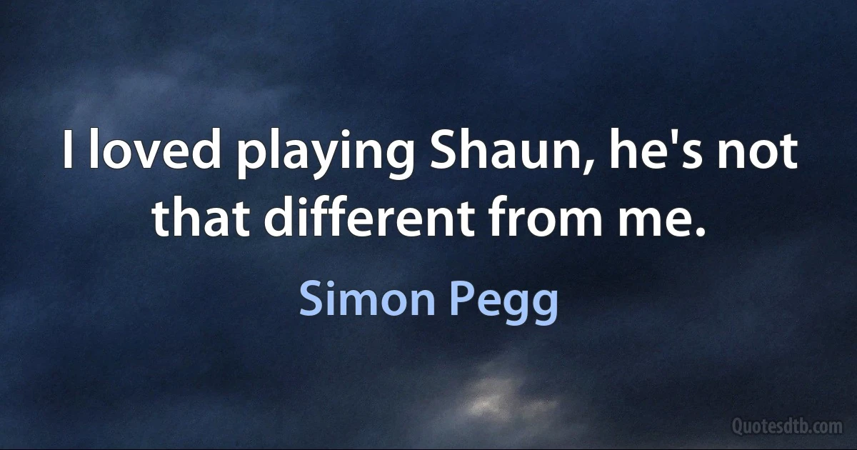 I loved playing Shaun, he's not that different from me. (Simon Pegg)