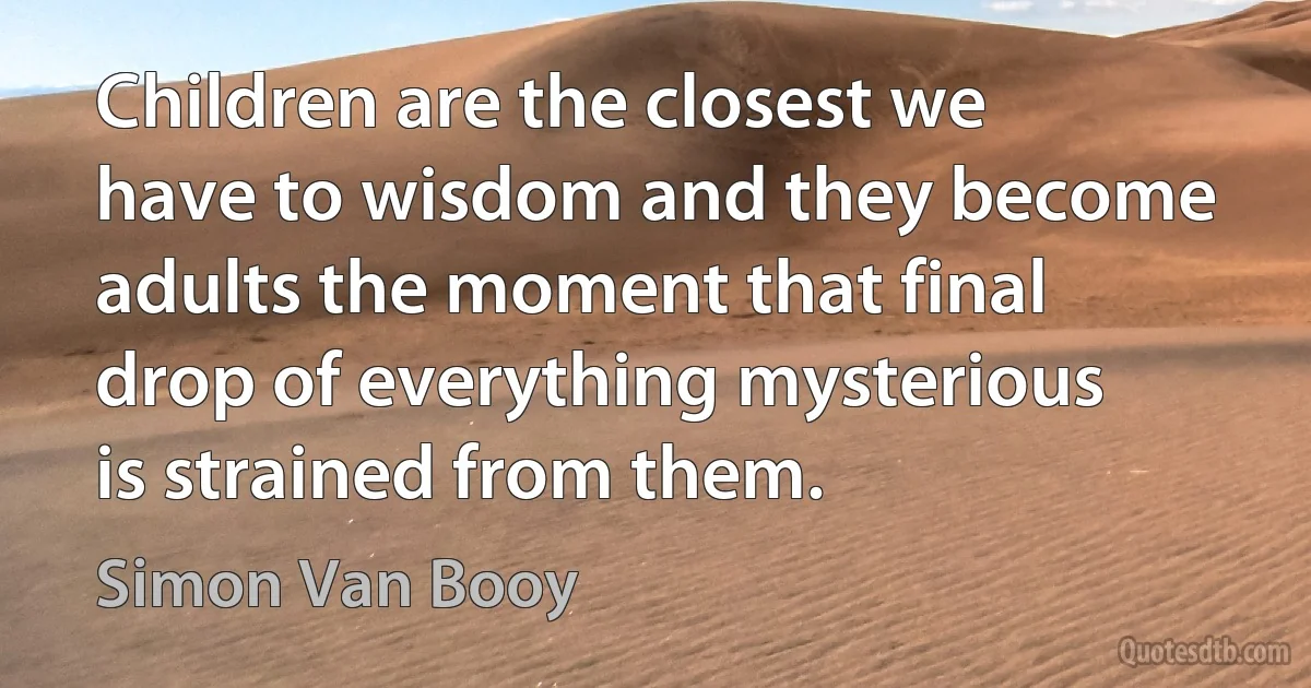 Children are the closest we have to wisdom and they become adults the moment that final drop of everything mysterious is strained from them. (Simon Van Booy)