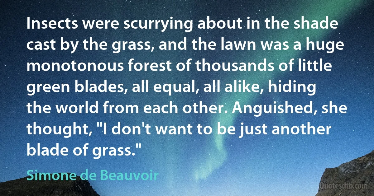 Insects were scurrying about in the shade cast by the grass, and the lawn was a huge monotonous forest of thousands of little green blades, all equal, all alike, hiding the world from each other. Anguished, she thought, "I don't want to be just another blade of grass." (Simone de Beauvoir)