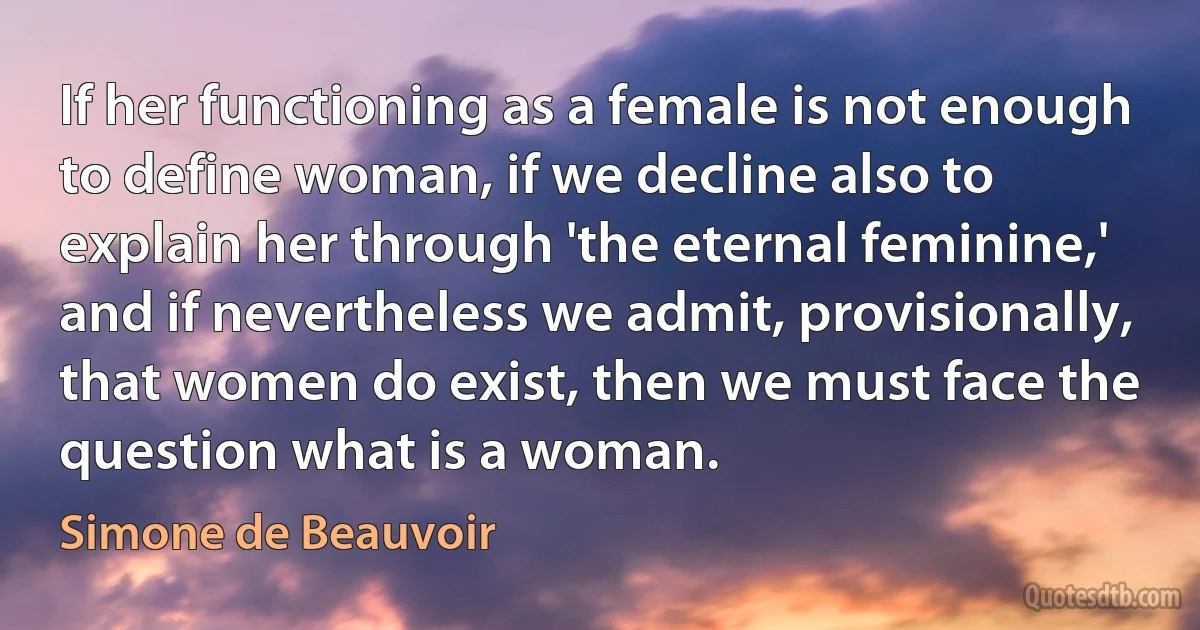 If her functioning as a female is not enough to define woman, if we decline also to explain her through 'the eternal feminine,' and if nevertheless we admit, provisionally, that women do exist, then we must face the question what is a woman. (Simone de Beauvoir)