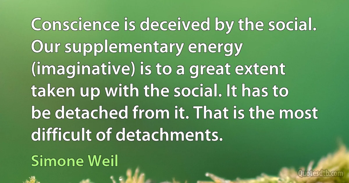 Conscience is deceived by the social. Our supplementary energy (imaginative) is to a great extent taken up with the social. It has to be detached from it. That is the most difficult of detachments. (Simone Weil)