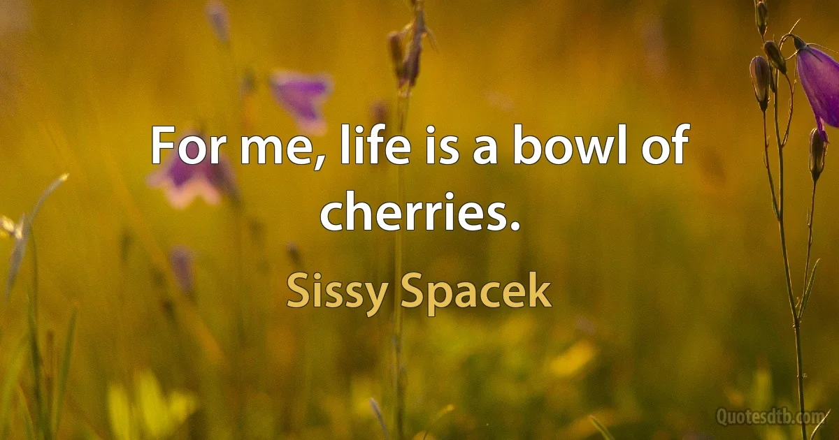 For me, life is a bowl of cherries. (Sissy Spacek)