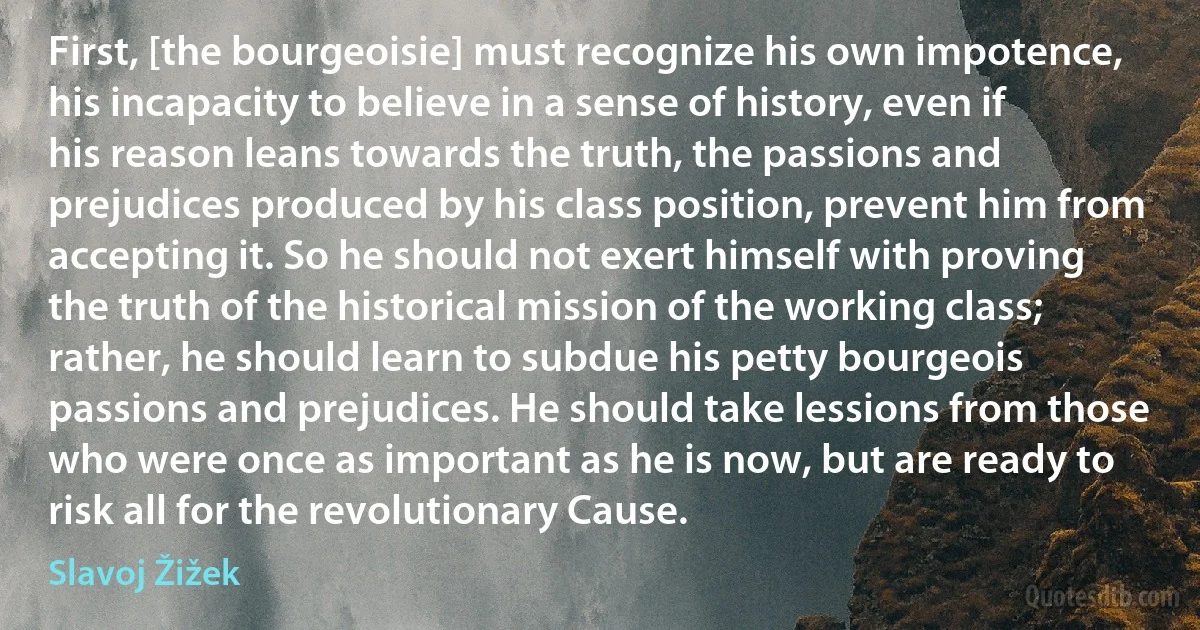 First, [the bourgeoisie] must recognize his own impotence, his incapacity to believe in a sense of history, even if his reason leans towards the truth, the passions and prejudices produced by his class position, prevent him from accepting it. So he should not exert himself with proving the truth of the historical mission of the working class; rather, he should learn to subdue his petty bourgeois passions and prejudices. He should take lessions from those who were once as important as he is now, but are ready to risk all for the revolutionary Cause. (Slavoj Žižek)