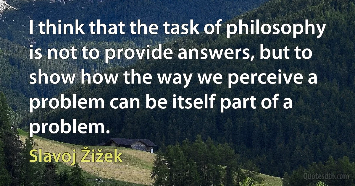 I think that the task of philosophy is not to provide answers, but to show how the way we perceive a problem can be itself part of a problem. (Slavoj Žižek)