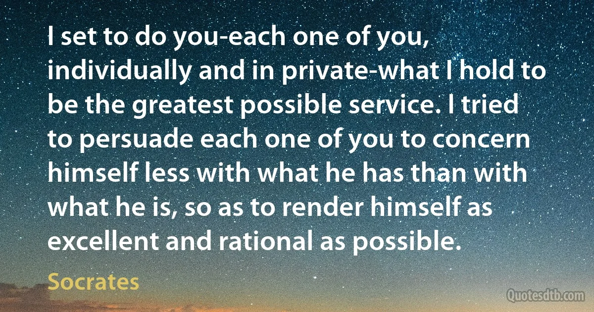 I set to do you-each one of you, individually and in private-what I hold to be the greatest possible service. I tried to persuade each one of you to concern himself less with what he has than with what he is, so as to render himself as excellent and rational as possible. (Socrates)