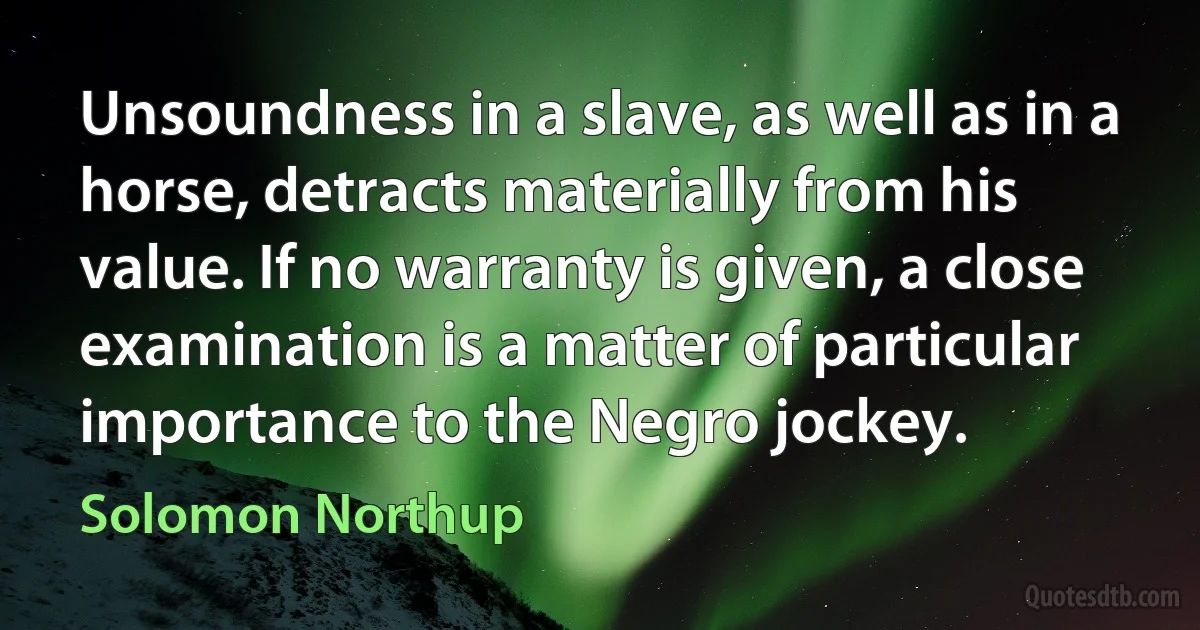 Unsoundness in a slave, as well as in a horse, detracts materially from his value. If no warranty is given, a close examination is a matter of particular importance to the Negro jockey. (Solomon Northup)